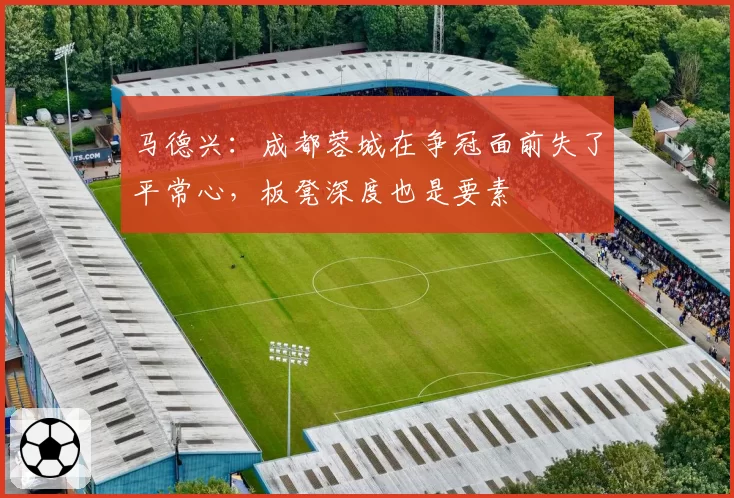马德兴:成都蓉城在争冠面前失了平常心,板凳深度也是要素