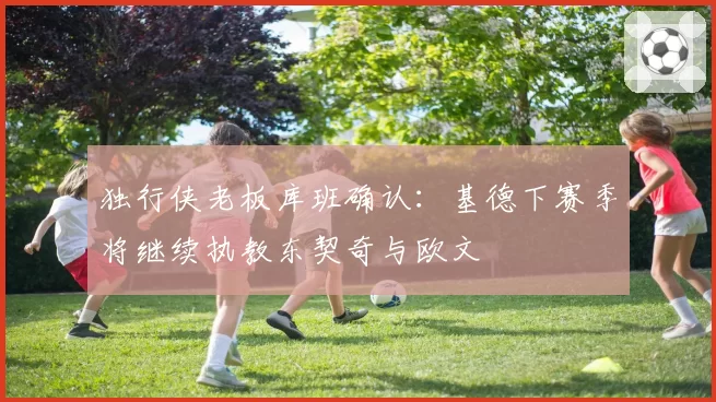 独行侠老板库班确认：基德下赛季将继续执教东契奇与欧文