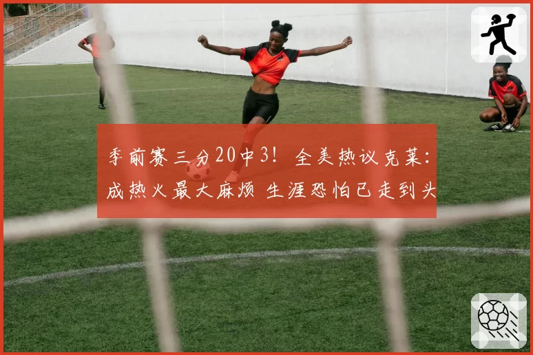 季前赛三分20中3!全美热议克莱:成热火最大麻烦 生涯恐怕已走到头