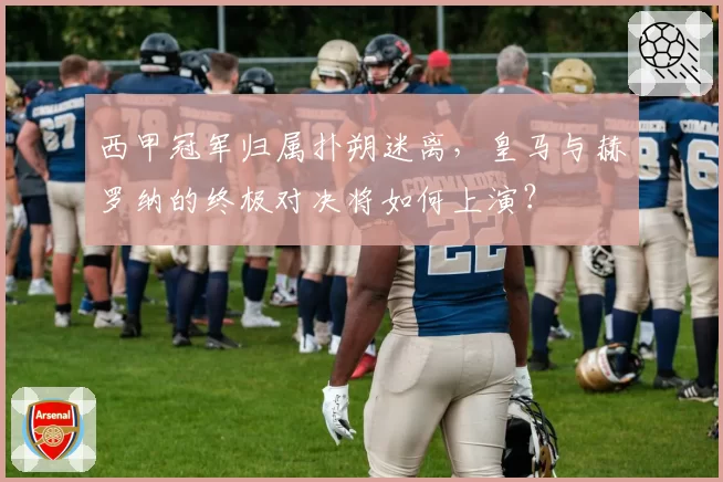 西甲冠军归属扑朔迷离，皇马与赫罗纳的终极对决将如何上演？