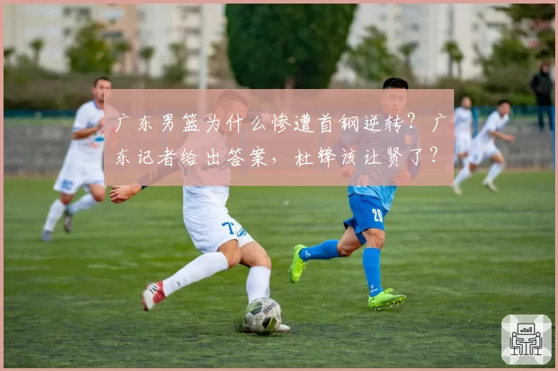 广东男篮为什么惨遭首钢逆转?广东记者给出答案,杜锋该让贤了?